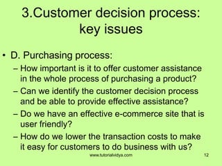 3.Customer decision process:
key issues
• D. Purchasing process:
– How important is it to offer customer assistance
in the whole process of purchasing a product?
– Can we identify the customer decision process
and be able to provide effective assistance?
– Do we have an effective e-commerce site that is
user friendly?
– How do we lower the transaction costs to make
it easy for customers to do business with us?
12www.tutorialvidya.com
 