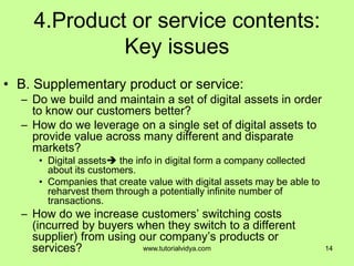 4.Product or service contents:
Key issues
• B. Supplementary product or service:
– Do we build and maintain a set of digital assets in order
to know our customers better?
– How do we leverage on a single set of digital assets to
provide value across many different and disparate
markets?
• Digital assets the info in digital form a company collected
about its customers.
• Companies that create value with digital assets may be able to
reharvest them through a potentially infinite number of
transactions.
– How do we increase customers’ switching costs
(incurred by buyers when they switch to a different
supplier) from using our company’s products or
services? 14www.tutorialvidya.com
 