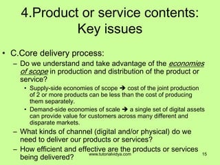 4.Product or service contents:
Key issues
• C.Core delivery process:
– Do we understand and take advantage of the economies
of scope in production and distribution of the product or
service?
• Supply-side economies of scope  cost of the joint production
of 2 or more products can be less than the cost of producing
them separately.
• Demand-side economies of scale  a single set of digital assets
can provide value for customers across many different and
disparate markets.
– What kinds of channel (digital and/or physical) do we
need to deliver our products or services?
– How efficient and effective are the products or services
being delivered?
15www.tutorialvidya.com
 