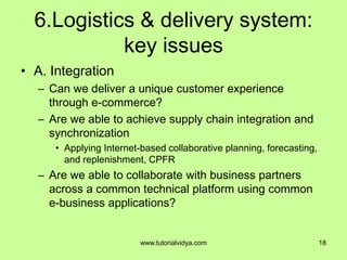 6.Logistics & delivery system:
key issues
• A. Integration
– Can we deliver a unique customer experience
through e-commerce?
– Are we able to achieve supply chain integration and
synchronization
• Applying Internet-based collaborative planning, forecasting,
and replenishment, CPFR
– Are we able to collaborate with business partners
across a common technical platform using common
e-business applications?
18www.tutorialvidya.com
 