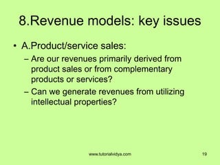 8.Revenue models: key issues
• A.Product/service sales:
– Are our revenues primarily derived from
product sales or from complementary
products or services?
– Can we generate revenues from utilizing
intellectual properties?
19www.tutorialvidya.com
 