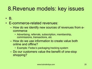 8.Revenue models: key issues
• B.
• E-commerce-related revenues:
– How do we identify new sources of revenues from e-
commerce
• Advertising, referrals, subscription, membership,
commissions, transactions, etc
– How do we use information to create value both
online and offline?
• Example: Fedex’s packaging tracking system
– Do our customers value the benefit of one-stop
shopping?
20www.tutorialvidya.com
 