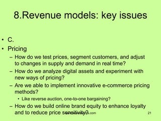 8.Revenue models: key issues
• C.
• Pricing
– How do we test prices, segment customers, and adjust
to changes in supply and demand in real time?
– How do we analyze digital assets and experiment with
new ways of pricing?
– Are we able to implement innovative e-commerce pricing
methods?
• Like reverse auction, one-to-one bargaining?
– How do we build online brand equity to enhance loyalty
and to reduce price sensitivity? 21www.tutorialvidya.com
 