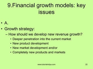 9.Financial growth models: key
issues
• A.
• Growth strategy:
– How should we develop new revenue growth?
• Deeper penetration into the current market
• New product development
• New market development and/or
• Completely new products and markets
22www.tutorialvidya.com
 