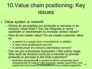 10.Value chain positioning: Key
issues
• Value system or network
– Where do we position our products or services in an
industry value chain? Can we integrate or move
upstream or downstream to increase added values?
– How do we create value? Do we create customer value
as
• a partner in a supply chain (manufacturer or retailer)
• A value shop (professional service)
• A central player of a network (intermediary service)?
– Can we join a business ecosystem ( like online mega
sites such as Amazon.com) as a member to provide
products or services to the final customers?
• Business ecosystem a system in which companies work
cooperatively to support new products, satisfy customers, and
create the next round of innovations in key market segments. 24www.tutorialvidya.com
 