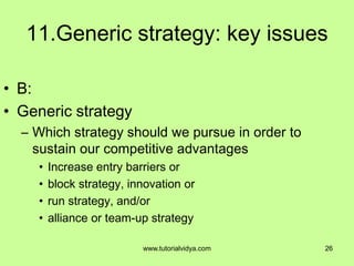 11.Generic strategy: key issues
• B:
• Generic strategy
– Which strategy should we pursue in order to
sustain our competitive advantages
• Increase entry barriers or
• block strategy, innovation or
• run strategy, and/or
• alliance or team-up strategy
26www.tutorialvidya.com
 