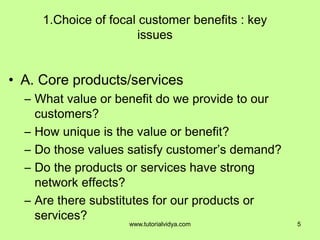 1.Choice of focal customer benefits : key
issues
• A. Core products/services
– What value or benefit do we provide to our
customers?
– How unique is the value or benefit?
– Do those values satisfy customer’s demand?
– Do the products or services have strong
network effects?
– Are there substitutes for our products or
services?
5www.tutorialvidya.com
 