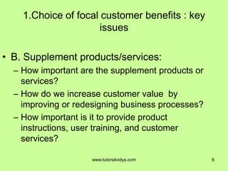 1.Choice of focal customer benefits : key
issues
• B. Supplement products/services:
– How important are the supplement products or
services?
– How do we increase customer value by
improving or redesigning business processes?
– How important is it to provide product
instructions, user training, and customer
services?
6www.tutorialvidya.com
 