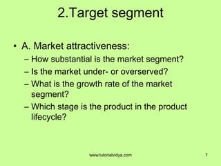 2.Target segment
• A. Market attractiveness:
– How substantial is the market segment?
– Is the market under- or overserved?
– What is the growth rate of the market
segment?
– Which stage is the product in the product
lifecycle?
7www.tutorialvidya.com
 