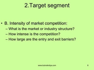 2.Target segment
• B. Intensity of market competition:
– What is the market or industry structure?
– How intense is the competition?
– How large are the entry and exit barriers?
8www.tutorialvidya.com
 