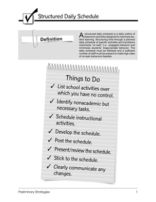 LRBI Checklist Structured Daily Schedule
Preliminary Strategies 1
Structured Daily Schedule
Definition
Astructured daily schedule is a daily outline of
classroom activities designed to maximize stu-
dent learning. Structuring time through a planned
daily schedule of specific activities and transitions
maximizes “on task” (i.e., engaged) behavior and
minimizes students’ inappropriate behavior. The
daily schedule must be followed and a sufficient
number of staff must be present to make high rates
of on-task behaviors feasible.
Things to Do
 List school activities over
which you have no control.
 Identify nonacademic but
necessary tasks.
 Schedule instructional
activities.
 Develop the schedule.
 Post the schedule.
 Present/review the schedule.
 Stick to the schedule.
 Clearly communicate any
changes.
 