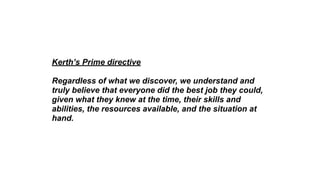 Kerth’s Prime directive
Regardless of what we discover, we understand and
truly believe that everyone did the best job they could,
given what they knew at the time, their skills and
abilities, the resources available, and the situation at
hand.
 