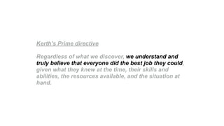 Kerth’s Prime directive
Regardless of what we discover, we understand and
truly believe that everyone did the best job they could,
given what they knew at the time, their skills and
abilities, the resources available, and the situation at
hand.
 