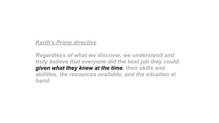 Kerth’s Prime directive
Regardless of what we discover, we understand and
truly believe that everyone did the best job they could,
given what they knew at the time, their skills and
abilities, the resources available, and the situation at
hand.
 