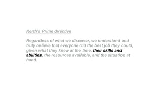 Kerth’s Prime directive
Regardless of what we discover, we understand and
truly believe that everyone did the best job they could,
given what they knew at the time, their skills and
abilities, the resources available, and the situation at
hand.
 