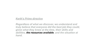 Kerth’s Prime directive
Regardless of what we discover, we understand and
truly believe that everyone did the best job they could,
given what they knew at the time, their skills and
abilities, the resources available, and the situation at
hand.
 