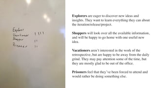 Explorers are eager to discover new ideas and
insights. They want to learn everything they can about
the iteration/release/project. 
Shoppers will look over all the available information,
and will be happy to go home with one useful new
idea. 
Vacationers aren’t interested in the work of the
retrospective, but are happy to be away from the daily
grind. They may pay attention some of the time, but
they are mostly glad to be out of the ofﬁce. 
Prisoners feel that they’ve been forced to attend and
would rather be doing something else.
 
