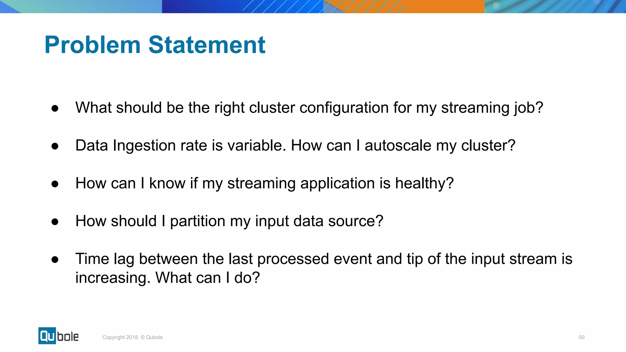 00Copyright 2018 © Qubole
● What should be the right cluster configuration for my streaming job?
● Data Ingestion rate is variable. How can I autoscale my cluster?
● How can I know if my streaming application is healthy?
● How should I partition my input data source?
● Time lag between the last processed event and tip of the input stream is
increasing. What can I do?
Problem Statement
 