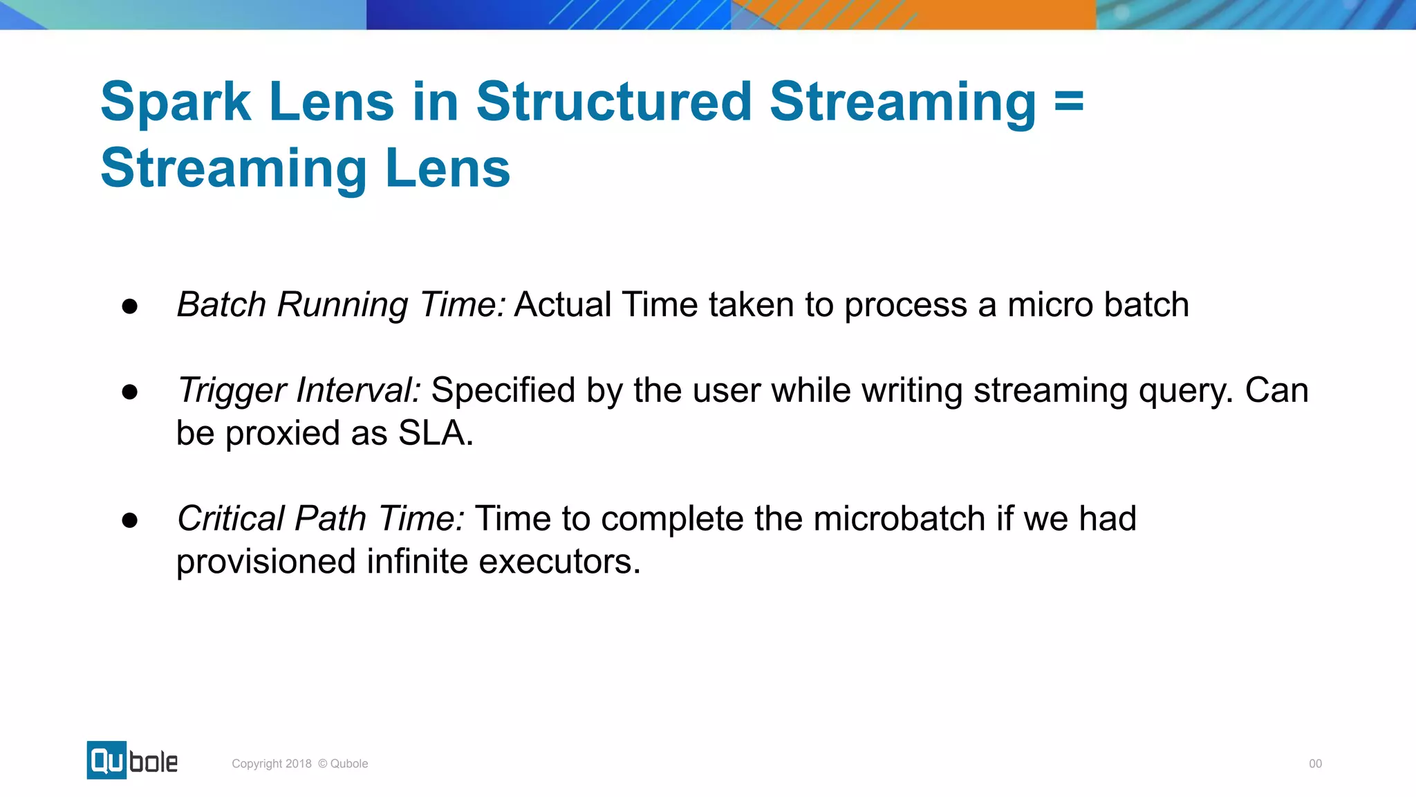 00Copyright 2018 © Qubole
Spark Lens in Structured Streaming =
Streaming Lens
● Batch Running Time: Actual Time taken to process a micro batch
● Trigger Interval: Specified by the user while writing streaming query. Can
be proxied as SLA.
● Critical Path Time: Time to complete the microbatch if we had
provisioned infinite executors.
 