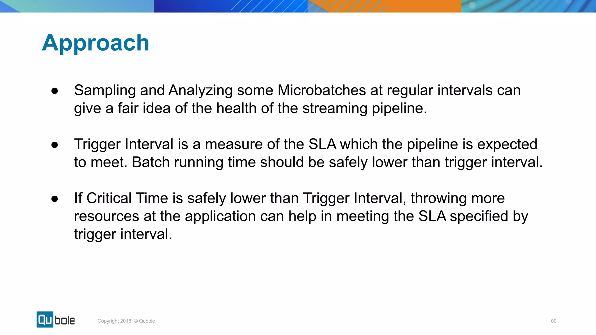 00Copyright 2018 © Qubole
Approach
● Sampling and Analyzing some Microbatches at regular intervals can
give a fair idea of the health of the streaming pipeline.
● Trigger Interval is a measure of the SLA which the pipeline is expected
to meet. Batch running time should be safely lower than trigger interval.
● If Critical Time is safely lower than Trigger Interval, throwing more
resources at the application can help in meeting the SLA specified by
trigger interval.
 