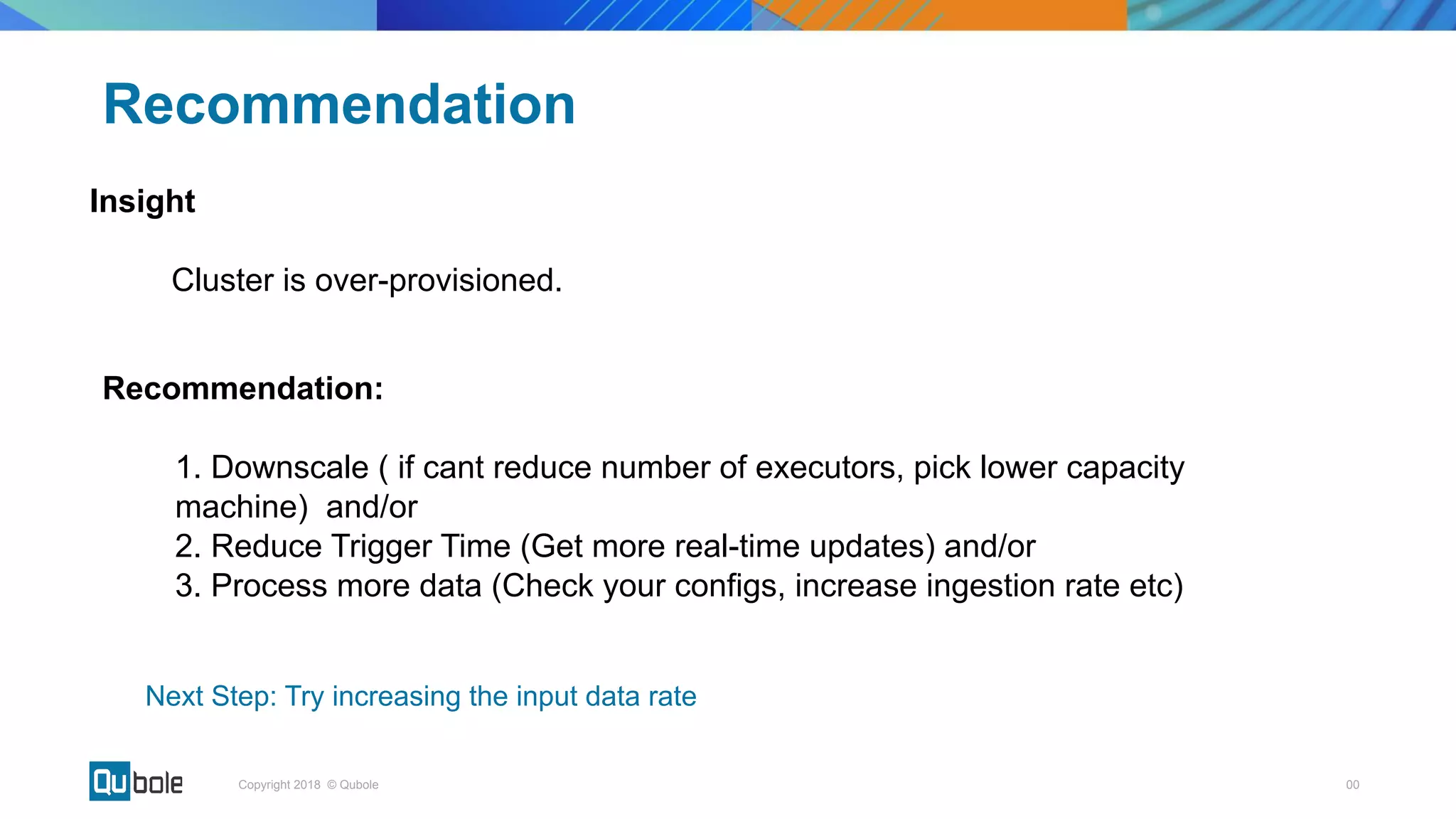00Copyright 2018 © Qubole
Insight
Cluster is over-provisioned.
Recommendation
Recommendation:
1. Downscale ( if cant reduce number of executors, pick lower capacity
machine) and/or
2. Reduce Trigger Time (Get more real-time updates) and/or
3. Process more data (Check your configs, increase ingestion rate etc)
Next Step: Try increasing the input data rate
 