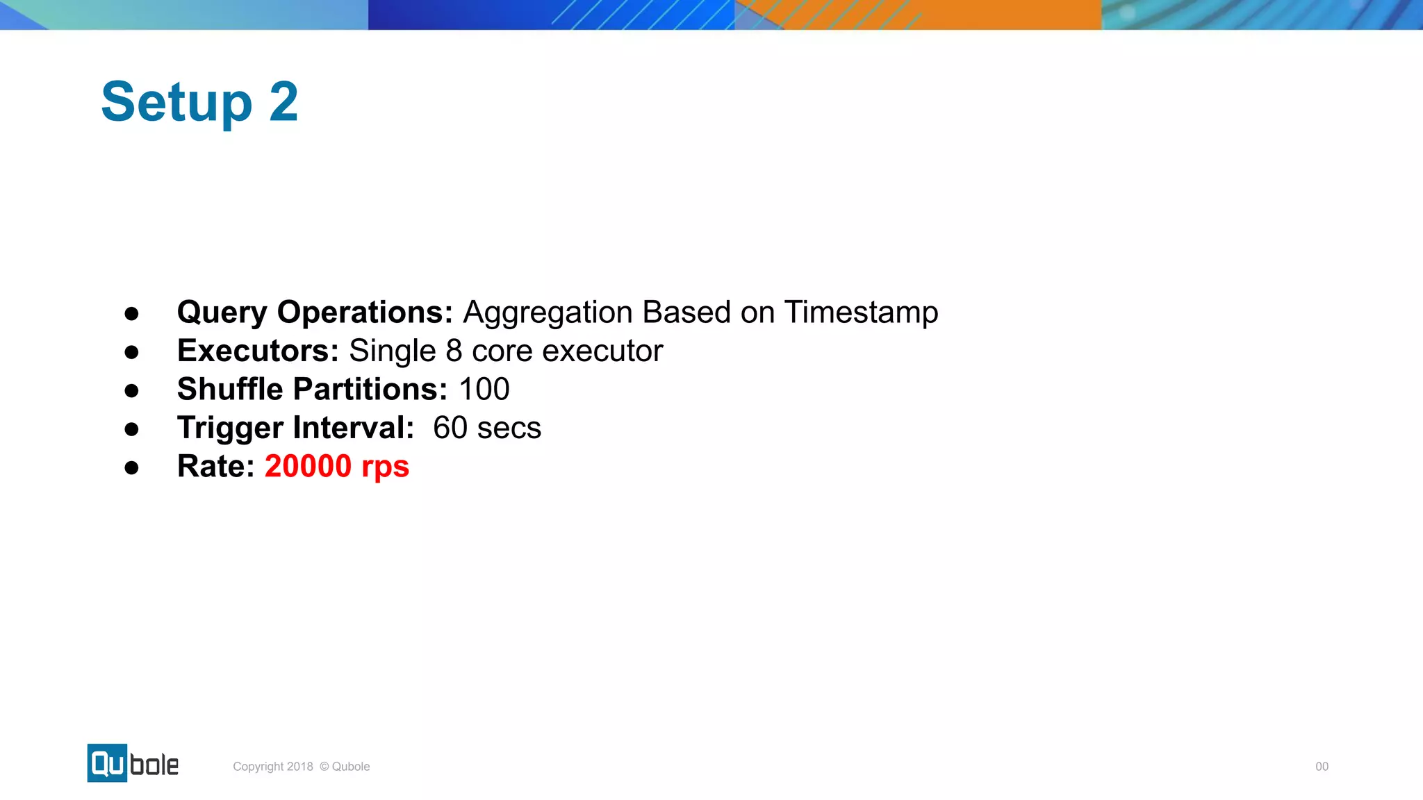 00Copyright 2018 © Qubole
● Query Operations: Aggregation Based on Timestamp
● Executors: Single 8 core executor
● Shuffle Partitions: 100
● Trigger Interval: 60 secs
● Rate: 20000 rps
Setup 2
 