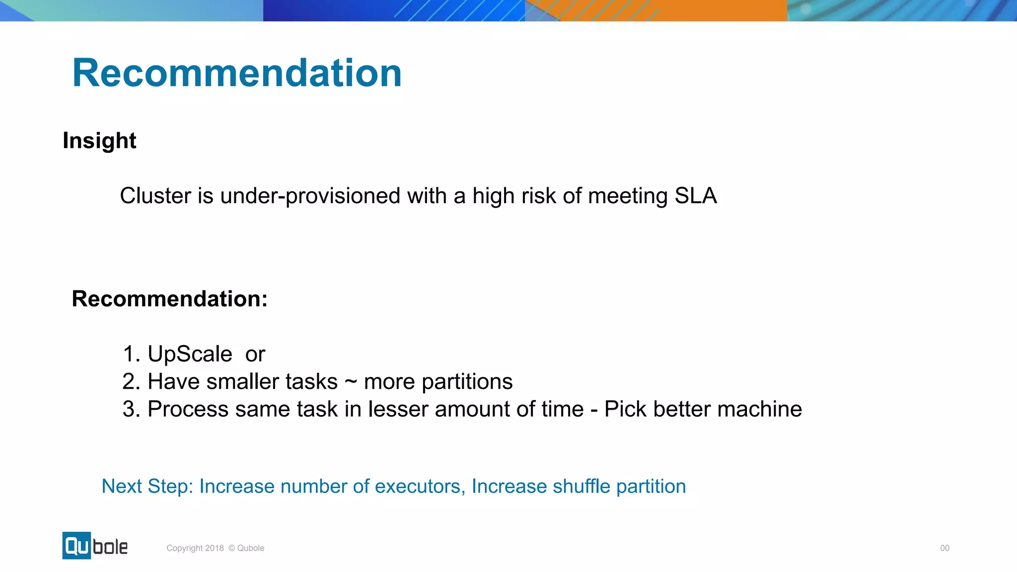 00Copyright 2018 © Qubole
Insight
Cluster is under-provisioned with a high risk of meeting SLA
Recommendation
Recommendation:
1. UpScale or
2. Have smaller tasks ~ more partitions
3. Process same task in lesser amount of time - Pick better machine
Next Step: Increase number of executors, Increase shuffle partition
 