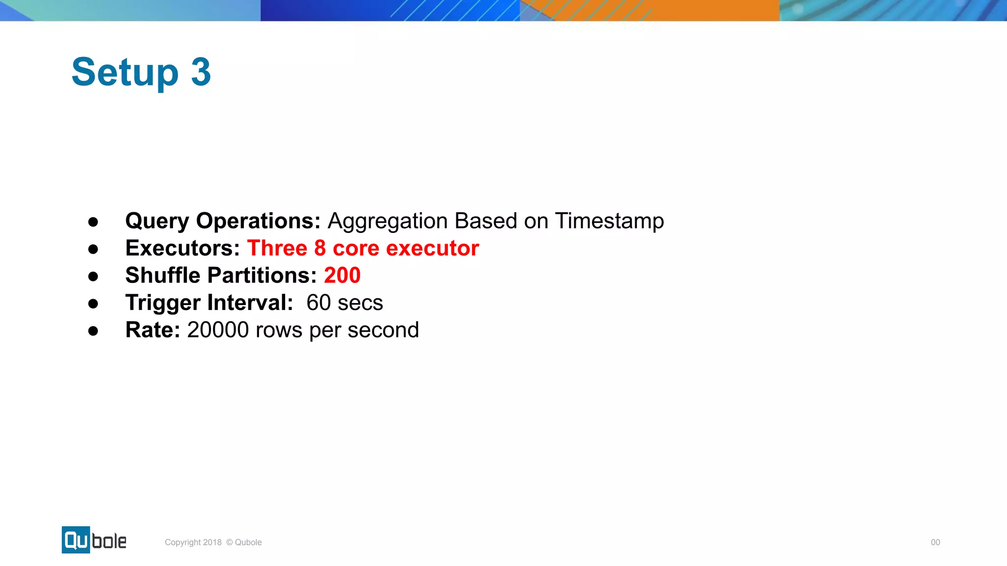 00Copyright 2018 © Qubole
● Query Operations: Aggregation Based on Timestamp
● Executors: Three 8 core executor
● Shuffle Partitions: 200
● Trigger Interval: 60 secs
● Rate: 20000 rows per second
Setup 3
 
