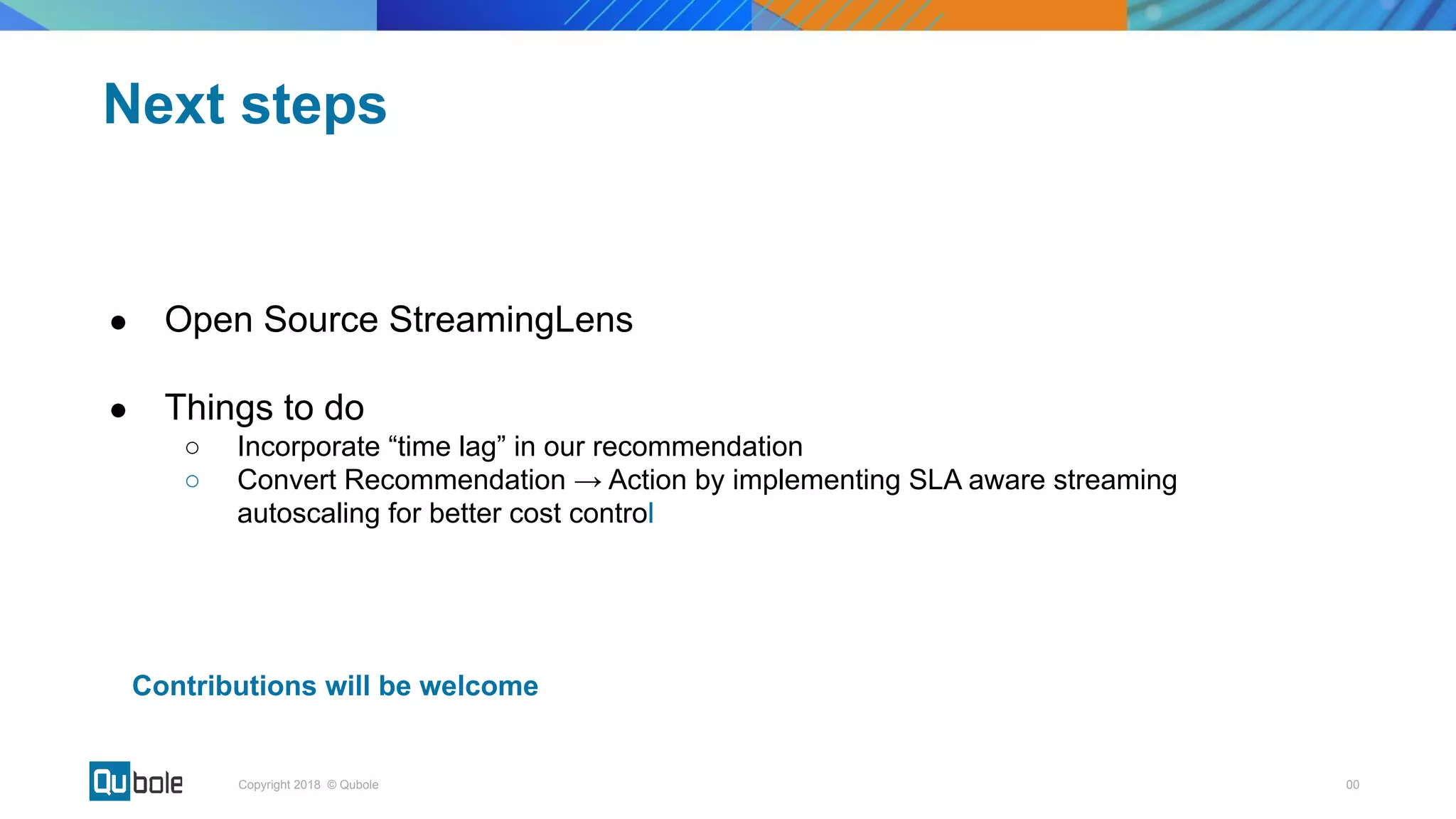 00Copyright 2018 © Qubole
● Open Source StreamingLens
● Things to do
○ Incorporate “time lag” in our recommendation
○ Convert Recommendation → Action by implementing SLA aware streaming
autoscaling for better cost control
Next steps
Contributions will be welcome
 