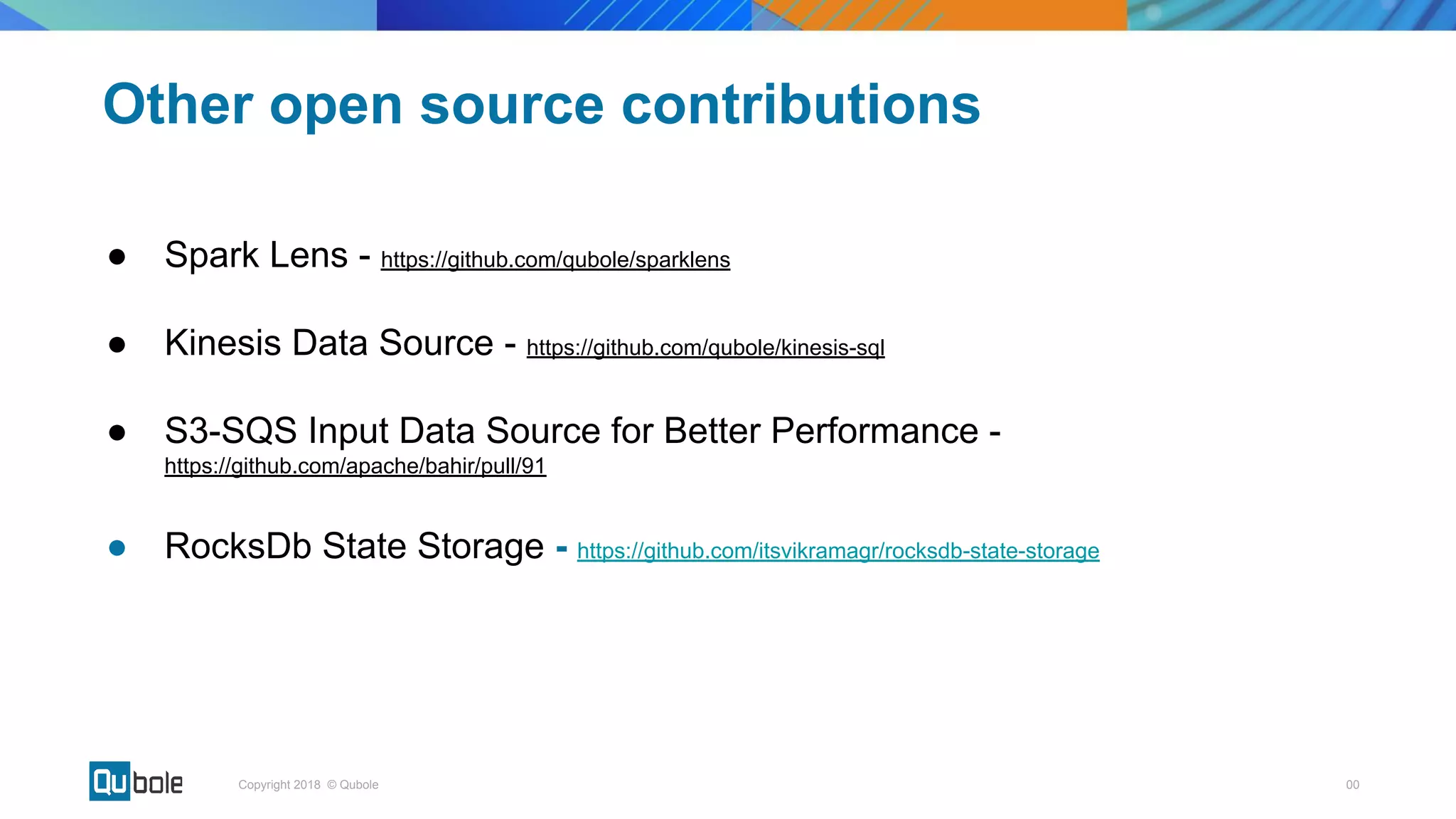 00Copyright 2018 © Qubole
● Spark Lens - https://github.com/qubole/sparklens
● Kinesis Data Source - https://github.com/qubole/kinesis-sql
● S3-SQS Input Data Source for Better Performance -
https://github.com/apache/bahir/pull/91
● RocksDb State Storage - https://github.com/itsvikramagr/rocksdb-state-storage
Other open source contributions
 