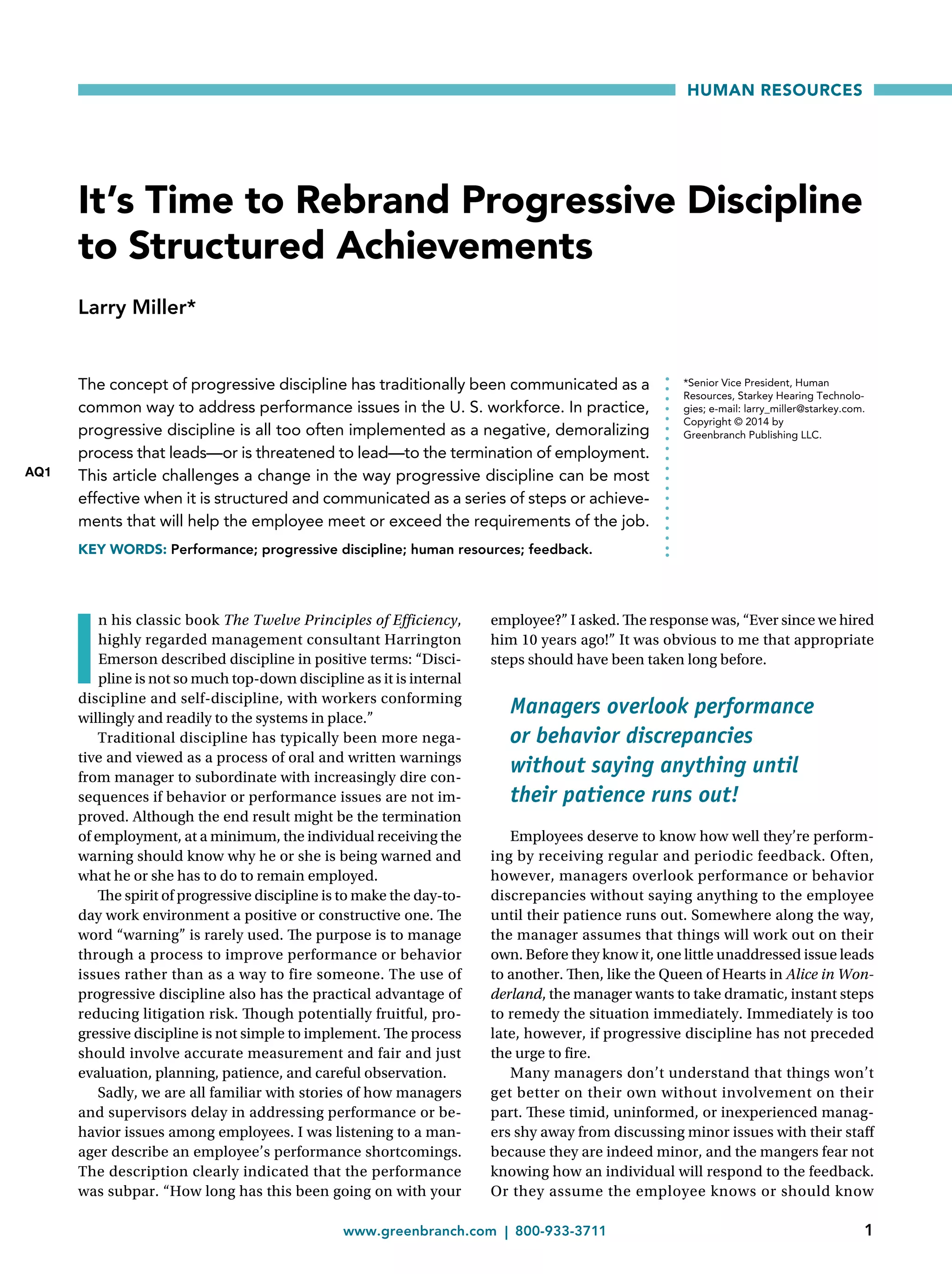 www.greenbranch.com  | 800-933-3711	 1
HUMAN RESOURCES
I
n his classic book The Twelve Principles of Efficiency,
highly regarded management consultant Harrington
Emerson described discipline in positive terms: “Disci-
pline is not so much top-down discipline as it is internal
discipline and self-discipline, with workers conforming
willingly and readily to the systems in place.”
Traditional discipline has typically been more nega-
tive and viewed as a process of oral and written warnings
from manager to subordinate with increasingly dire con-
sequences if behavior or performance issues are not im-
proved. Although the end result might be the termination
of employment, at a minimum, the individual receiving the
warning should know why he or she is being warned and
what he or she has to do to remain employed.
The spirit of progressive discipline is to make the day-to-
day work environment a positive or constructive one. The
word “warning” is rarely used. The purpose is to manage
through a process to improve performance or behavior
issues rather than as a way to fire someone. The use of
progressive discipline also has the practical advantage of
reducing litigation risk. Though potentially fruitful, pro-
gressive discipline is not simple to implement. The process
should involve accurate measurement and fair and just
evaluation, planning, patience, and careful observation.
Sadly, we are all familiar with stories of how managers
and supervisors delay in addressing performance or be-
havior issues among employees. I was listening to a man-
ager describe an employee’s performance shortcomings.
The description clearly indicated that the performance
was subpar. “How long has this been going on with your
employee?” I asked. The response was, “Ever since we hired
him 10 years ago!” It was obvious to me that appropriate
steps should have been taken long before.
Managers overlook performance
or behavior discrepancies
without saying anything until
their patience runs out!
Employees deserve to know how well they’re perform-
ing by receiving regular and periodic feedback. Often,
however, managers overlook performance or behavior
discrepancies without saying anything to the employee
until their patience runs out. Somewhere along the way,
the manager assumes that things will work out on their
own. Before they know it, one little unaddressed issue leads
to another. Then, like the Queen of Hearts in Alice in Won-
derland, the manager wants to take dramatic, instant steps
to remedy the situation immediately. Immediately is too
late, however, if progressive discipline has not preceded
the urge to fire.
Many managers don’t understand that things won’t
get better on their own without involvement on their
part. These timid, uninformed, or inexperienced manag-
ers shy away from discussing minor issues with their staff
because they are indeed minor, and the mangers fear not
knowing how an individual will respond to the feedback.
Or they assume the employee knows or should know
It’s Time to Rebrand Progressive Discipline
to Structured Achievements
Larry Miller*
The concept of progressive discipline has traditionally been communicated as a
common way to address performance issues in the U. S. workforce. In practice,
progressive discipline is all too often implemented as a negative, demoralizing
process that leads—or is threatened to lead—to the termination of employment.
This article challenges a change in the way progressive discipline can be most
effective when it is structured and communicated as a series of steps or achieve-
ments that will help the employee meet or exceed the requirements of the job.
KEY WORDS: Performance; progressive discipline; human resources; feedback.
*Senior Vice President, Human
Resources, Starkey Hearing Technolo-
gies; e-mail: larry_miller@starkey.com.
Copyright © 2014 by
Greenbranch Publishing LLC.
AQ1
 