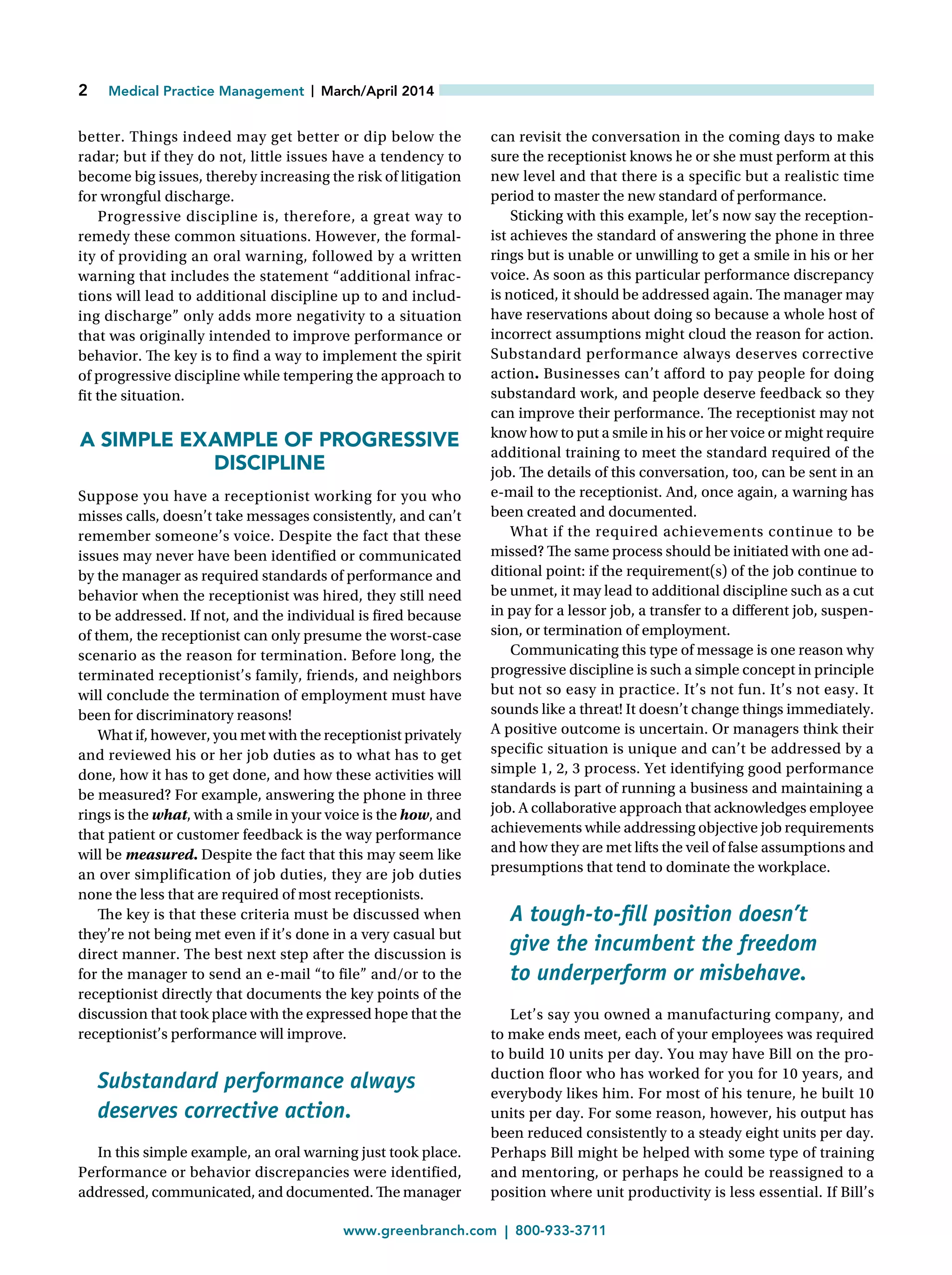 2   Medical Practice Management |  March/April 2014
	www.greenbranch.com | 800-933-3711
better. Things indeed may get better or dip below the
radar; but if they do not, little issues have a tendency to
become big issues, thereby increasing the risk of litigation
for wrongful discharge.
Progressive discipline is, therefore, a great way to
remedy these common situations. However, the formal-
ity of providing an oral warning, followed by a written
warning that includes the statement “additional infrac-
tions will lead to additional discipline up to and includ-
ing discharge” only adds more negativity to a situation
that was originally intended to improve performance or
behavior. The key is to find a way to implement the spirit
of progressive discipline while tempering the approach to
fit the situation.
A SIMPLE EXAMPLE OF PROGRESSIVE
DISCIPLINE
Suppose you have a receptionist working for you who
misses calls, doesn’t take messages consistently, and can’t
remember someone’s voice. Despite the fact that these
issues may never have been identified or communicated
by the manager as required standards of performance and
behavior when the receptionist was hired, they still need
to be addressed. If not, and the individual is fired because
of them, the receptionist can only presume the worst-case
scenario as the reason for termination. Before long, the
terminated receptionist’s family, friends, and neighbors
will conclude the termination of employment must have
been for discriminatory reasons!
What if, however, you met with the receptionist privately
and reviewed his or her job duties as to what has to get
done, how it has to get done, and how these activities will
be measured? For example, answering the phone in three
rings is the what, with a smile in your voice is the how, and
that patient or customer feedback is the way performance
will be measured. Despite the fact that this may seem like
an over simplification of job duties, they are job duties
none the less that are required of most receptionists.
The key is that these criteria must be discussed when
they’re not being met even if it’s done in a very casual but
direct manner. The best next step after the discussion is
for the manager to send an e-mail “to file” and/or to the
receptionist directly that documents the key points of the
discussion that took place with the expressed hope that the
receptionist’s performance will improve.
Substandard performance always
deserves corrective action.
In this simple example, an oral warning just took place.
Performance or behavior discrepancies were identified,
addressed, communicated, and documented. The manager
can revisit the conversation in the coming days to make
sure the receptionist knows he or she must perform at this
new level and that there is a specific but a realistic time
period to master the new standard of performance.
Sticking with this example, let’s now say the reception-
ist achieves the standard of answering the phone in three
rings but is unable or unwilling to get a smile in his or her
voice. As soon as this particular performance discrepancy
is noticed, it should be addressed again. The manager may
have reservations about doing so because a whole host of
incorrect assumptions might cloud the reason for action.
Substandard performance always deserves corrective
action. Businesses can’t afford to pay people for doing
substandard work, and people deserve feedback so they
can improve their performance. The receptionist may not
know how to put a smile in his or her voice or might require
additional training to meet the standard required of the
job. The details of this conversation, too, can be sent in an
e-mail to the receptionist. And, once again, a warning has
been created and documented.
What if the required achievements continue to be
missed? The same process should be initiated with one ad-
ditional point: if the requirement(s) of the job continue to
be unmet, it may lead to additional discipline such as a cut
in pay for a lessor job, a transfer to a different job, suspen-
sion, or termination of employment.
Communicating this type of message is one reason why
progressive discipline is such a simple concept in principle
but not so easy in practice. It’s not fun. It’s not easy. It
sounds like a threat! It doesn’t change things immediately.
A positive outcome is uncertain. Or managers think their
specific situation is unique and can’t be addressed by a
simple 1, 2, 3 process. Yet identifying good performance
standards is part of running a business and maintaining a
job. A collaborative approach that acknowledges employee
achievements while addressing objective job requirements
and how they are met lifts the veil of false assumptions and
presumptions that tend to dominate the workplace.
A tough-to-fill position doesn’t
give the incumbent the freedom
to underperform or misbehave.
Let’s say you owned a manufacturing company, and
to make ends meet, each of your employees was required
to build 10 units per day. You may have Bill on the pro-
duction floor who has worked for you for 10 years, and
everybody likes him. For most of his tenure, he built 10
units per day. For some reason, however, his output has
been reduced consistently to a steady eight units per day.
Perhaps Bill might be helped with some type of training
and mentoring, or perhaps he could be reassigned to a
position where unit productivity is less essential. If Bill’s
 