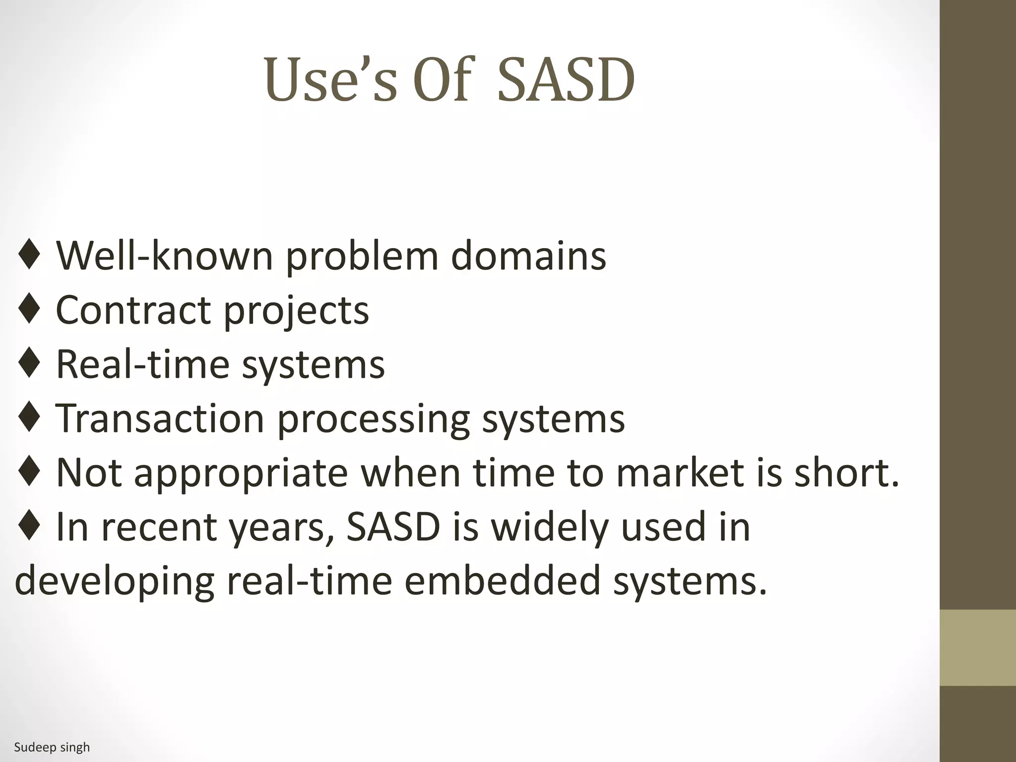 Use’s Of SASD
♦ Well-known problem domains
♦ Contract projects
♦ Real-time systems
♦ Transaction processing systems
♦ Not appropriate when time to market is short.
♦ In recent years, SASD is widely used in
developing real-time embedded systems.
Sudeep singh
 