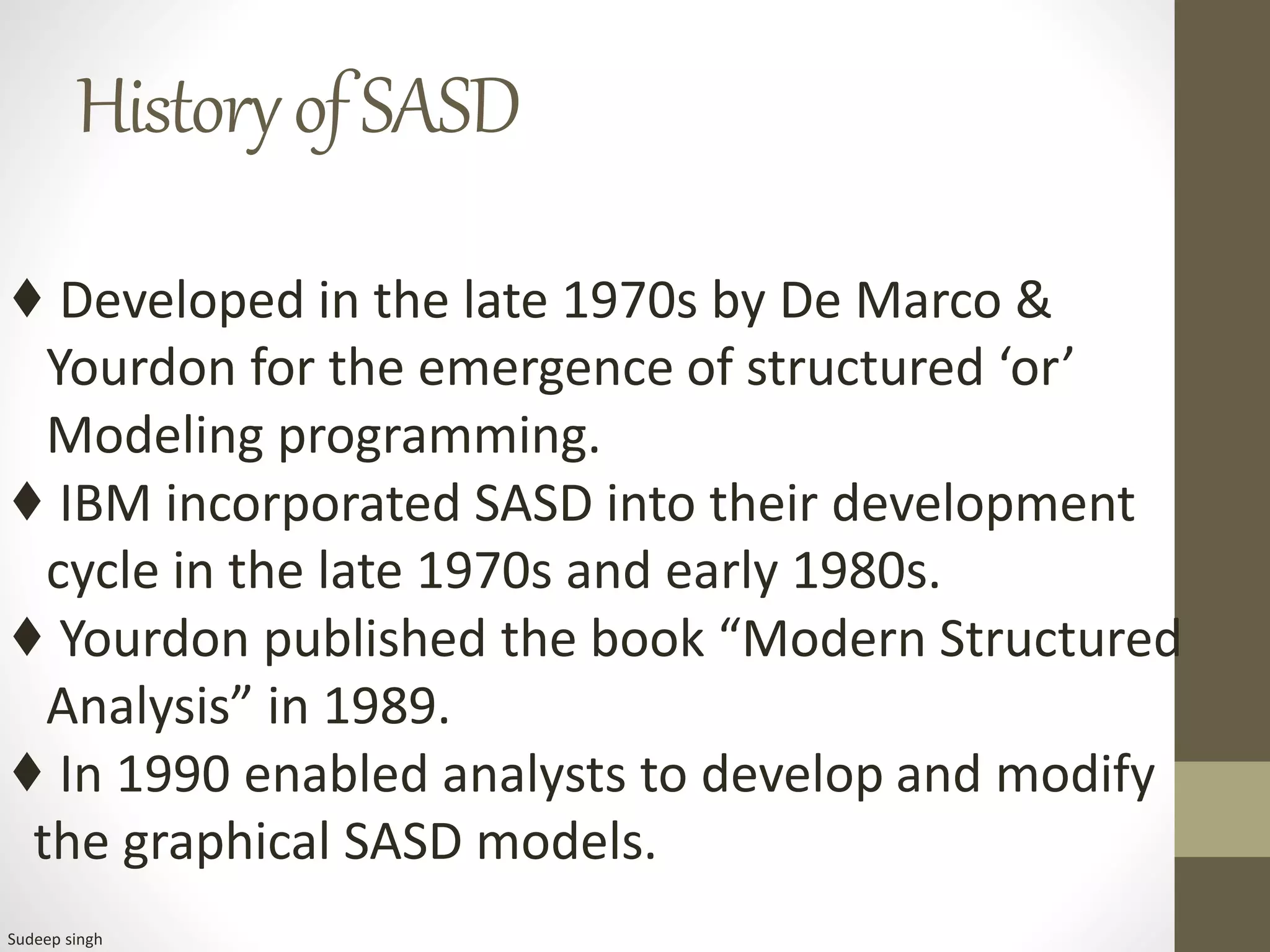 HistoryofSASD
♦ Developed in the late 1970s by De Marco &
Yourdon for the emergence of structured ‘or’
Modeling programming.
♦ IBM incorporated SASD into their development
cycle in the late 1970s and early 1980s.
♦ Yourdon published the book “Modern Structured
Analysis” in 1989.
♦ In 1990 enabled analysts to develop and modify
the graphical SASD models.
Sudeep singh
 