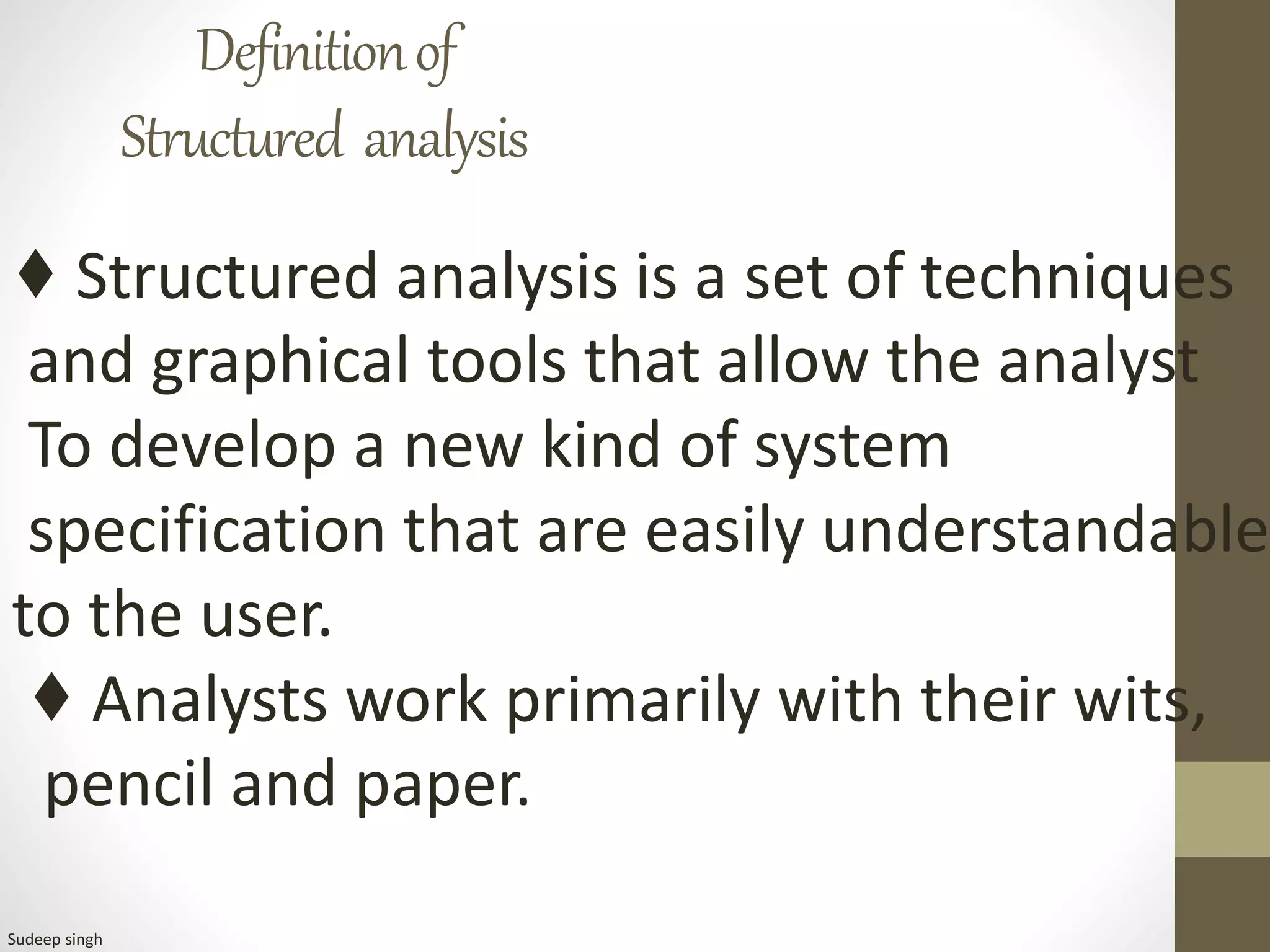 Definitionof
Structured analysis
♦ Structured analysis is a set of techniques
and graphical tools that allow the analyst
To develop a new kind of system
specification that are easily understandable
to the user.
♦ Analysts work primarily with their wits,
pencil and paper.
Sudeep singh
 