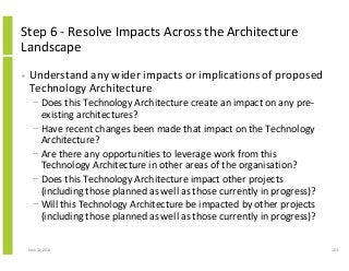 Step 6 - Resolve Impacts Across the Architecture
Landscape
• Understand any wider impacts or implications of proposed
Technology Architecture
− Does this Technology Architecture create an impact on any pre-
existing architectures?
− Have recent changes been made that impact on the Technology
Architecture?
− Are there any opportunities to leverage work from this
Technology Architecture in other areas of the organisation?
− Does this Technology Architecture impact other projects
(including those planned as well as those currently in progress)?
− Will this Technology Architecture be impacted by other projects
(including those planned as well as those currently in progress)?
June 12, 2014 103
 