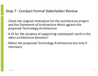 Step 7 - Conduct Formal Stakeholder Review
• Check the original motivation for the architecture project
and the Statement of Architecture Work against the
proposed Technology Architecture
• Is fit for the purpose of supporting subsequent work in the
other architecture domains?
• Refine the proposed Technology Architecture but only if
necessary
June 12, 2014 104
 