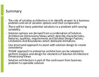 Summary
• The role of solution architecture is to identify answer to a business
problem and set of solution options and their components
• There will be many potential solutions to a problem with varying
suitability
• Solution options are derived from a combination of Solution
Architecture Dimensions/Views which describe characteristics,
features, qualities, requirements and Solution Design Factors,
Limitations And Boundaries which delineate limitations
• Use structured approach to assist with solution design to create
consistency
• TOGAF approach to enterprise architecture can be adapted to
perform analysis and design for elements of Solution Architecture
Dimensions/Views
• Solution architecture is part of the continuum from business
problem to operable solution
 