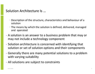 June 12, 2014 2
Solution Architecture Is …
− Description of the structure, characteristics and behaviour of a
solution
− The means by which the solution is defined, delivered, managed
and operated
• A solution is an answer to a business problem that may or
may not include a technology component
• Solution architecture is concerned with identifying that
solution or set of solution options and their components
• Generally there are many potential solutions to a problem
with varying suitability
• All solutions are subject to constraints
 