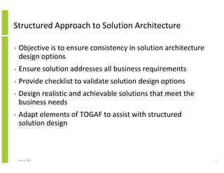 Structured Approach to Solution Architecture
• Objective is to ensure consistency in solution architecture
design options
• Ensure solution addresses all business requirements
• Provide checklist to validate solution design options
• Design realistic and achievable solutions that meet the
business needs
• Adapt elements of TOGAF to assist with structured
solution design
June 12, 2014 3
 