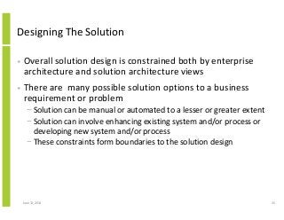 Designing The Solution
• Overall solution design is constrained both by enterprise
architecture and solution architecture views
• There are many possible solution options to a business
requirement or problem
− Solution can be manual or automated to a lesser or greater extent
− Solution can involve enhancing existing system and/or process or
developing new system and/or process
− These constraints form boundaries to the solution design
June 12, 2014 35
 