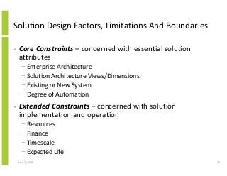 Solution Design Factors, Limitations And Boundaries
• Core Constraints – concerned with essential solution
attributes
− Enterprise Architecture
− Solution Architecture Views/Dimensions
− Existing or New System
− Degree of Automation
• Extended Constraints – concerned with solution
implementation and operation
− Resources
− Finance
− Timescale
− Expected Life
June 12, 2014 36
 