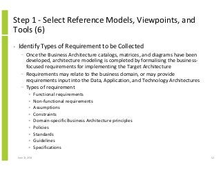 Step 1 - Select Reference Models, Viewpoints, and
Tools (6)
• Identify Types of Requirement to be Collected
− Once the Business Architecture catalogs, matrices, and diagrams have been
developed, architecture modeling is completed by formalising the business-
focused requirements for implementing the Target Architecture
− Requirements may relate to the business domain, or may provide
requirements input into the Data, Application, and Technology Architectures
− Types of requirement
• Functional requirements
• Non-functional requirements
• Assumptions
• Constraints
• Domain-specific Business Architecture principles
• Policies
• Standards
• Guidelines
• Specifications
June 12, 2014 52
 
