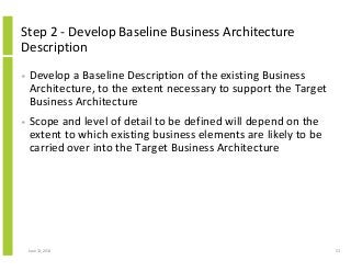Step 2 - Develop Baseline Business Architecture
Description
• Develop a Baseline Description of the existing Business
Architecture, to the extent necessary to support the Target
Business Architecture
• Scope and level of detail to be defined will depend on the
extent to which existing business elements are likely to be
carried over into the Target Business Architecture
June 12, 2014 53
 