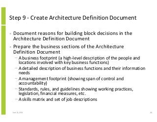 Step 9 - Create Architecture Definition Document
• Document reasons for building block decisions in the
Architecture Definition Document
• Prepare the business sections of the Architecture
Definition Document
− A business footprint (a high-level description of the people and
locations involved with key business functions)
− A detailed description of business functions and their information
needs
− A management footprint (showing span of control and
accountability)
− Standards, rules, and guidelines showing working practices,
legislation, financial measures, etc.
− A skills matrix and set of job descriptions
June 12, 2014 60
 