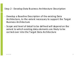 Step 2 - Develop Data Business Architecture Description
• Develop a Baseline Description of the existing Data
Architecture, to the extent necessary to support the Target
Business Architecture
• Scope and level of detail to be defined will depend on the
extent to which existing data elements are likely to be
carried over into the Target Data Architecture
June 12, 2014 67
 