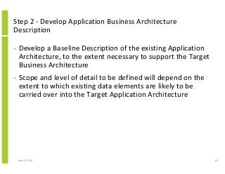 Step 2 - Develop Application Business Architecture
Description
• Develop a Baseline Description of the existing Application
Architecture, to the extent necessary to support the Target
Business Architecture
• Scope and level of detail to be defined will depend on the
extent to which existing data elements are likely to be
carried over into the Target Application Architecture
June 12, 2014 82
 