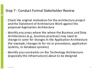 Step 7 - Conduct Formal Stakeholder Review
• Check the original motivation for the architecture project
and the Statement of Architecture Work against the
proposed Application Architecture
• Identify any areas where the where the Business and Data
Architectures (e.g., business practices) may need to
change to cater for changes in the Application Architecture
(for example, changes to for ms or procedures, application
systems, or database systems)
• Identify any constraints on the Technology Architecture
(especially the infrastructure) about to be designed
June 12, 2014 87
 