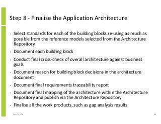 Step 8 - Finalise the Application Architecture
• Select standards for each of the building blocks re-using as much as
possible from the reference models selected from the Architecture
Repository
• Document each building block
• Conduct final cross-check of overall architecture against business
goals
• Document reason for building block decisions in the architecture
document
• Document final requirements traceability report
• Document final mapping of the architecture within the Architecture
Repository and publish via the Architecture Repository
• Finalise all the work products, such as gap analysis results
June 12, 2014 88
 