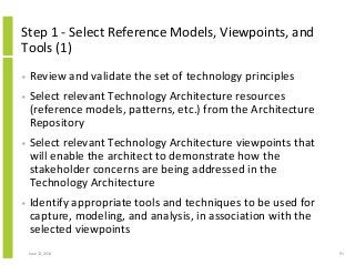 Step 1 - Select Reference Models, Viewpoints, and
Tools (1)
• Review and validate the set of technology principles
• Select relevant Technology Architecture resources
(reference models, patterns, etc.) from the Architecture
Repository
• Select relevant Technology Architecture viewpoints that
will enable the architect to demonstrate how the
stakeholder concerns are being addressed in the
Technology Architecture
• Identify appropriate tools and techniques to be used for
capture, modeling, and analysis, in association with the
selected viewpoints
June 12, 2014 91
 